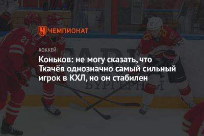 Коньков: не могу сказать, что Ткачёв однозначно самый сильный игрок в КХЛ, но он стабилен