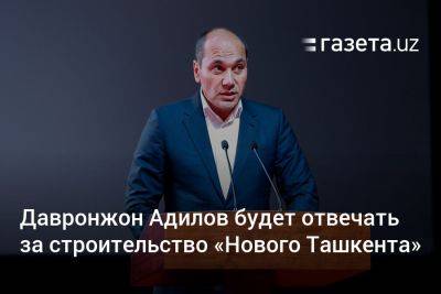 Давронжон Адилов будет отвечать за строительство «Нового Ташкента»
