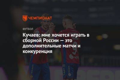 Кучаев: мне хочется играть в сборной России — это дополнительные матчи и конкуренция