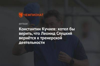 Константин Кучаев: хотел бы верить, что Леонид Слуцкий вернётся к тренерской деятельности