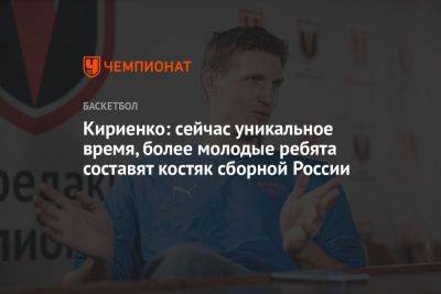 Кириенко: сейчас уникальное время, более молодые ребята составят костяк сборной России