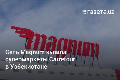 Сеть Magnum купила супермаркеты Carrefour в Узбекистане