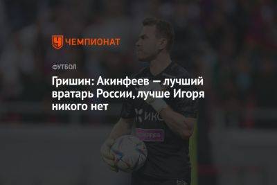 Гришин: Акинфеев — лучший вратарь России, лучше Игоря никого нет