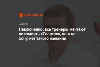 Павлюченко: все тренеры мечтают возглавить «Спартак», но я не хочу, нет такого желания
