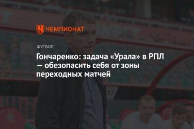 Гончаренко: задача «Урала» в РПЛ — обезопасить себя от зоны переходных матчей