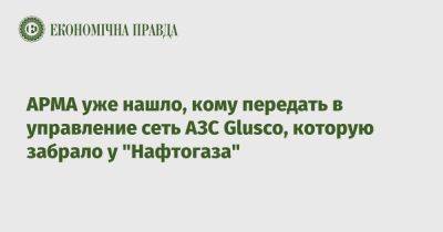 АРМА уже нашло, кому передать в управление сеть АЗС Glusco, которую забрало у "Нафтогаза" - epravda.com.ua - Украина