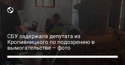 СБУ задержала депутата из Кропивницкого по подозрению в вымогательстве – фото