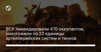ВСУ ликвидировали 470 оккупантов, уничтожили по 23 единицы артиллерийских систем и танков
