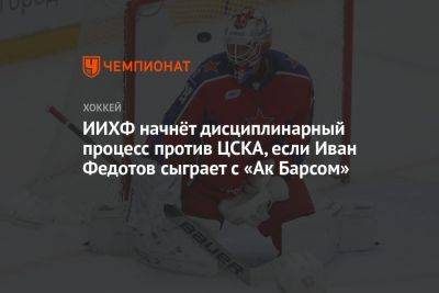 ИИХФ начнёт дисциплинарный процесс против ЦСКА, если Иван Федотов сыграет с «Ак Барсом»