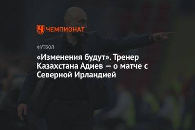 «Изменения будут». Тренер Казахстана Адиев — о матче с Северной Ирландией