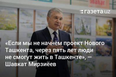«Если мы не начнём проект Нового Ташкента, через пять лет люди не смогут жить в Ташкенте», — президент