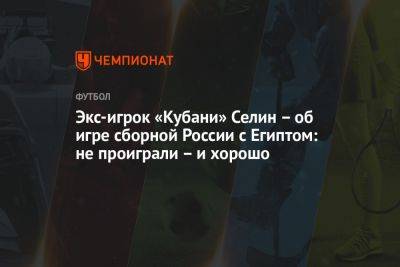 Экс-игрок «Кубани» Селин — об игре сборной России с Египтом: не проиграли — и хорошо