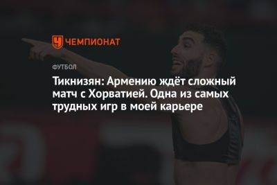 Тикнизян: Армению ждёт сложный матч с Хорватией. Одна из самых трудных игр в моей карьере