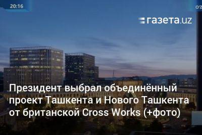 Президент одобрил объединённый проект Ташкента и Нового Ташкента от британской Cross Works (+фото)