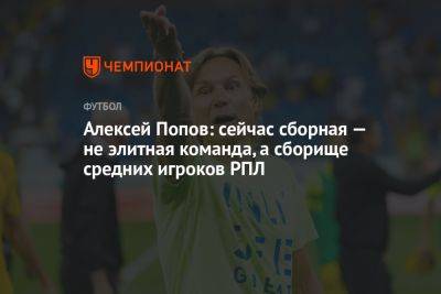 Алексей Попов: сейчас сборная — не элитная команда, а сборище средних игроков РПЛ