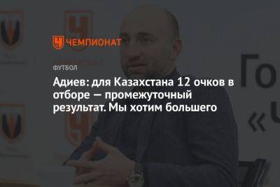 Адиев: для Казахстана 12 очков в отборе — промежуточный результат. Мы хотим большего
