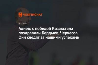 Адиев: с победой Казахстана поздравили Бердыев, Черчесов. Они следят за нашими успехами