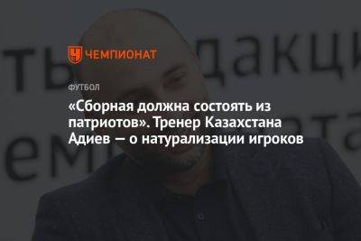 «Сборная должна состоять из патриотов». Тренер Казахстана Адиев — о натурализации игроков