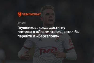Глушенков: когда достигну потолка в «Локомотиве», хотел бы перейти в «Барселону»