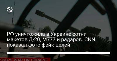 РФ уничтожила в Украине сотни макетов Д-20, M777 и радаров. CNN показал фото фейк-целей