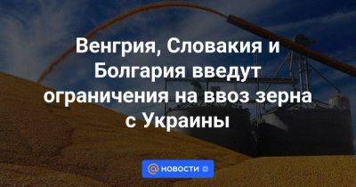 Венгрия, Словакия и Болгария введут ограничения на ввоз зерна с Украины