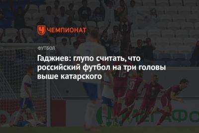 Гаджиев: глупо считать, что российский футбол на три головы выше катарского