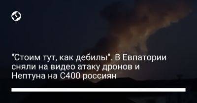 "Стоим тут, как дебилы". В Евпатории сняли на видео атаку дронов и Нептуна на С400 россиян
