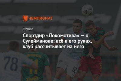 Спортдиректор «Локомотива» — о Сулейманове: всё в его руках, клуб рассчитывает на него