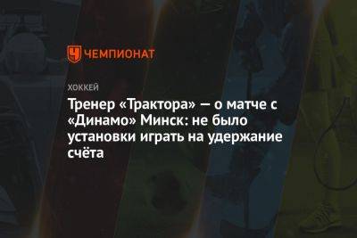 Тренер «Трактора» — о матче с «Динамо» Минск: не было установки играть на удержание счёта