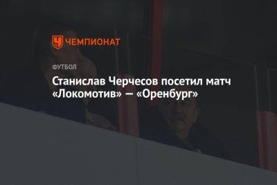 Станислав Черчесов посетил матч «Локомотив» — «Оренбург»