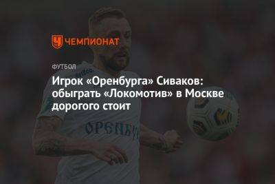 Игрок «Оренбурга» Сиваков: обыграть «Локомотив» в Москве дорогого стоит