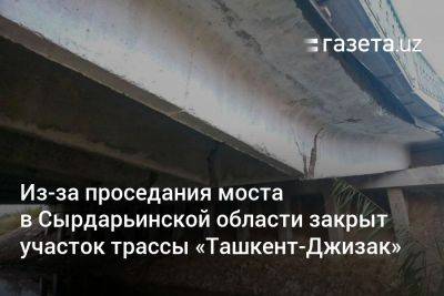 Из-за проседания моста в Сырдарьинской области закрыт участок трассы «Ташкент-Джизак»