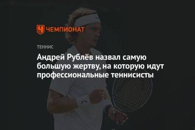 Андрей Рублев - Андрей Рублёв назвал самую большую жертву, на которую идут профессиональные теннисисты - championat.com - Россия
