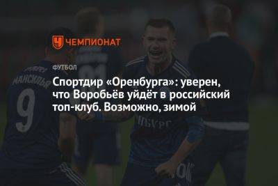 Спортдир «Оренбурга»: уверен, что Воробьёв уйдёт в российский топ-клуб. Возможно, зимой
