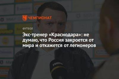 Экс-тренер «Краснодара»: не думаю, что Россия закроется от мира и откажется от легионеров