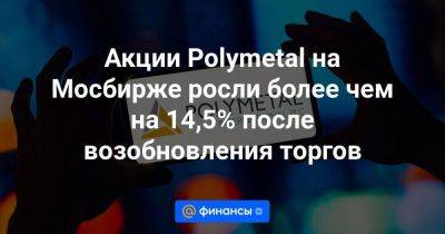 Акции Polymetal на Мосбирже росли более чем на 14,5% после возобновления торгов