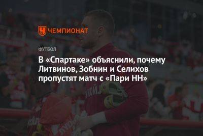 В «Спартаке» объяснили, почему Литвинов, Зобнин и Селихов пропустят матч с «Пари НН»