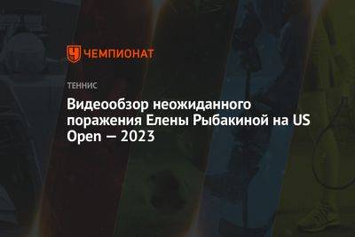 Видеообзор неожиданного поражения Елены Рыбакиной на US Open — 2023