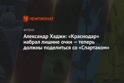 Александр Хаджи: «Краснодар» набрал лишние очки — теперь должны поделиться со «Спартаком»
