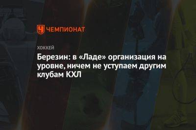 Березин: в «Ладе» организация на уровне, ничем не уступаем другим клубам КХЛ - championat.com - Нижнекамск - Тольятти