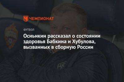 Осинькин рассказал о состоянии здоровья Бабкина и Хубулова, вызванных в сборную России