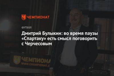 Дмитрий Булыкин: во время паузы «Спартаку» есть смысл поговорить с Черчесовым