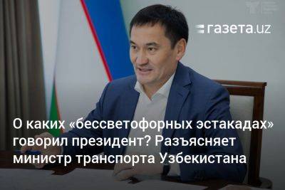 О каких «бессветофорных эстакадах» говорил президент? Разъясняет министр транспорта Узбекистана