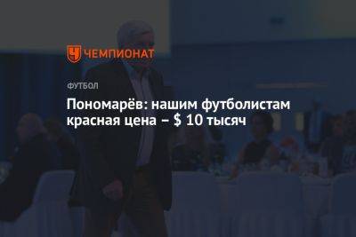 Пономарёв: нашим футболистам красная цена – $ 10 тысяч