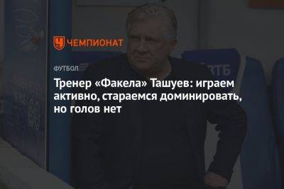 Тренер «Факела» Ташуев: играем активно, стараемся доминировать, но голов нет