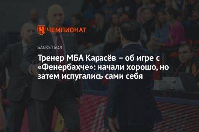 Тренер МБА Карасёв – об игре с «Фенербахче»: начали хорошо, но затем испугались сами себя