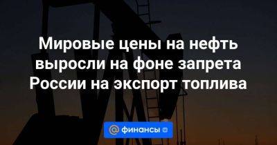 Мировые цены на нефть выросли на фоне запрета России на экспорт топлива