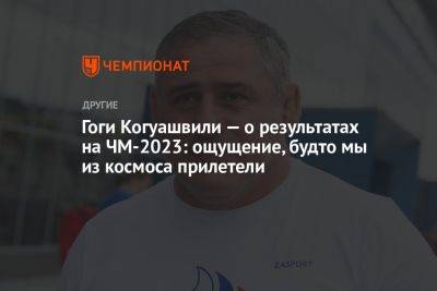 Гоги Когуашвили — о результатах на ЧМ-2023: ощущение, будто мы из космоса прилетели