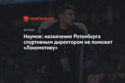 Наумов: назначение Ротенберга спортивным директором не поможет «Локомотиву»