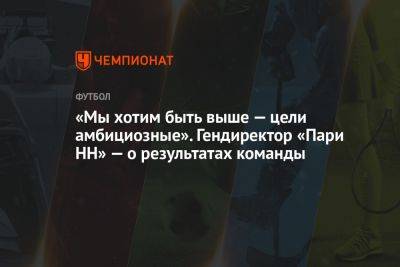 «Мы хотим быть выше — цели амбициозные». Гендиректор «Пари НН» — о результатах команды